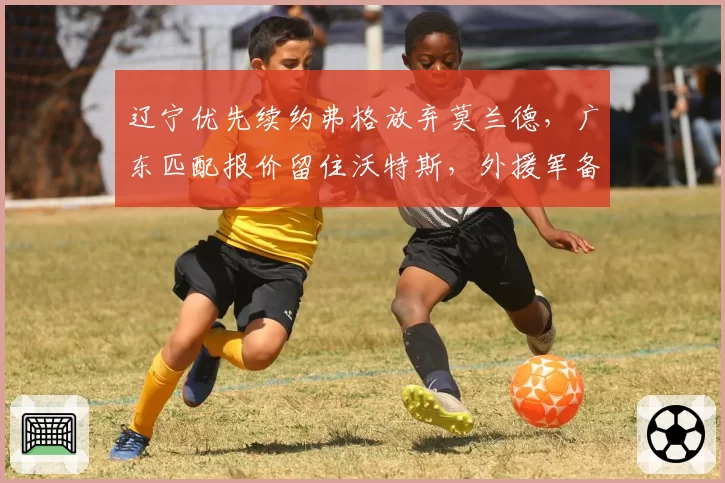辽宁优先续约弗格放弃莫兰德，广东匹配报价留住沃特斯，外援军备竞赛预算对比鲜明