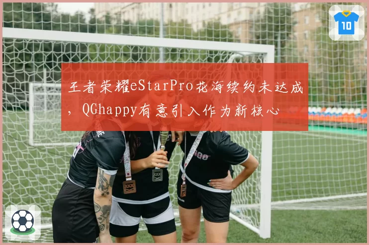 王者荣耀eStarPro花海续约未达成，QGhappy有意引入作为新核心