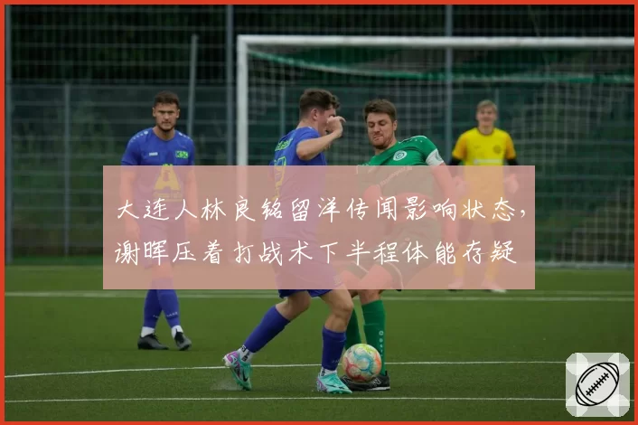 大连人林良铭留洋传闻影响状态,谢晖压着打战术下半程体能存疑