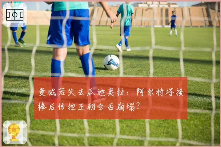 曼城若失去瓜迪奥拉,阿尔特塔接棒后传控王朝会否崩塌?