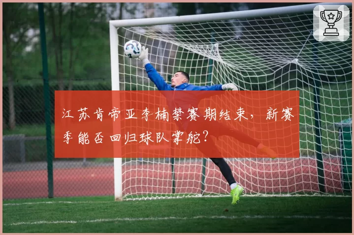 江苏肯帝亚李楠禁赛期结束，新赛季能否回归球队掌舵？