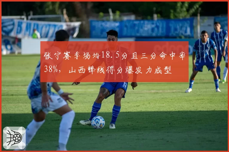 张宁赛季场均18.5分且三分命中率38%,山西锋线得分爆发力成型