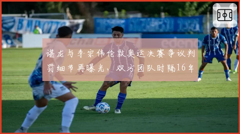 谌龙与李宗伟伦敦奥运决赛争议判罚细节再曝光，双方团队时隔16年隔空交锋