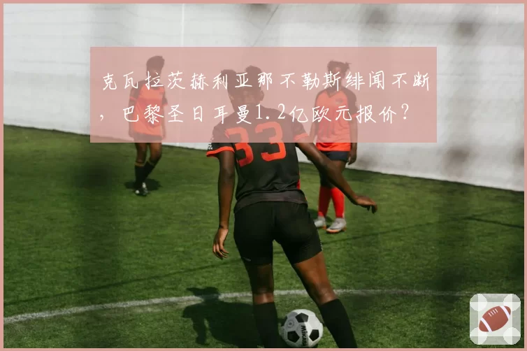 克瓦拉茨赫利亚那不勒斯绯闻不断，巴黎圣日耳曼1.2亿欧元报价？