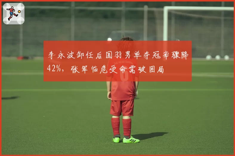 李永波卸任后国羽男单夺冠率骤降42%，张军临危受命需破困局