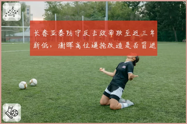 长春亚泰防守反击效率跌至近三年新低,谢晖高位逼抢改造是否冒进?