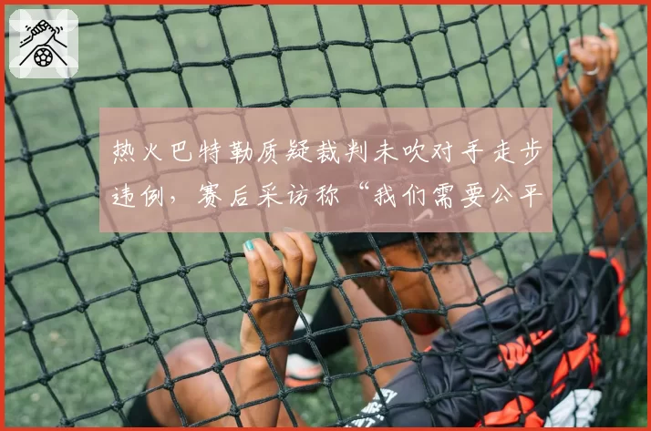 热火巴特勒质疑裁判未吹对手走步违例，赛后采访称“我们需要公平竞赛”
