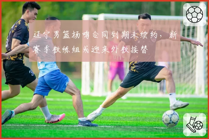 辽宁男篮杨鸣合同到期未续约，新赛季教练组或迎来外教接替