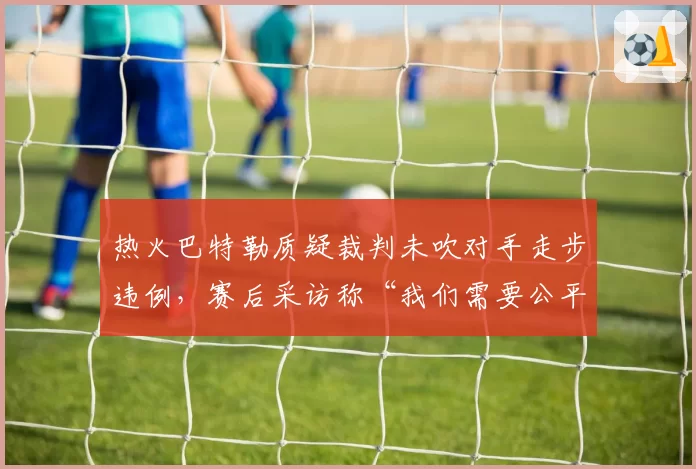 热火巴特勒质疑裁判未吹对手走步违例，赛后采访称“我们需要公平竞赛”
