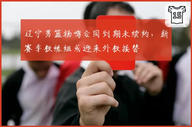 辽宁男篮杨鸣合同到期未续约,新赛季教练组或迎来外教接替
