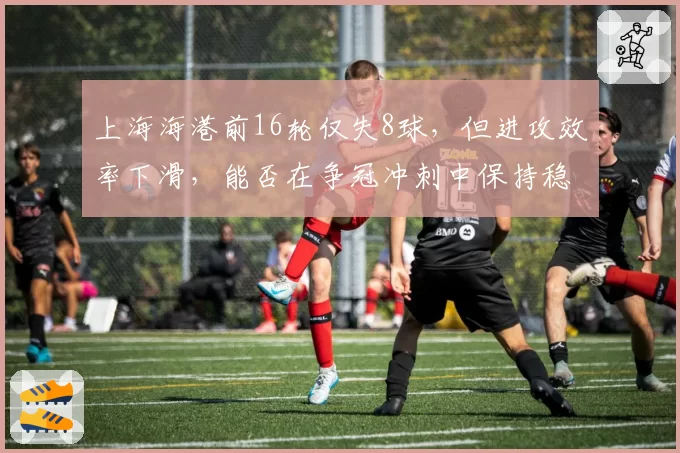 上海海港前16轮仅失8球，但进攻效率下滑，能否在争冠冲刺中保持稳定？