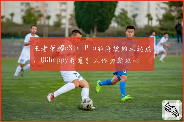 王者荣耀eStarPro花海续约未达成，QGhappy有意引入作为新核心