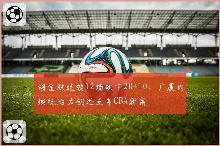 胡金秋连续12场砍下20+10，广厦内线统治力创近五年CBA新高