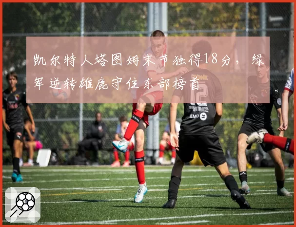 凯尔特人塔图姆末节独得18分,绿军逆转雄鹿守住东部榜首