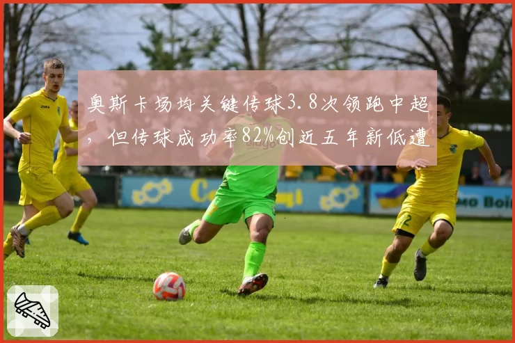 奥斯卡场均关键传球3.8次领跑中超，但传球成功率82%创近五年新低遭质疑