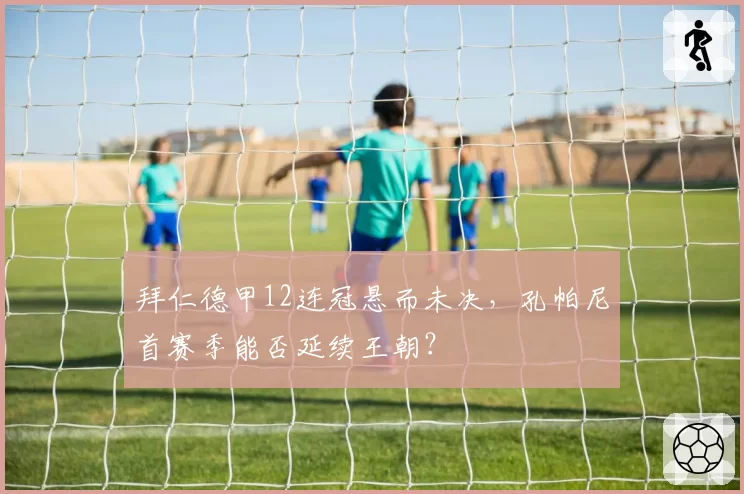 拜仁德甲12连冠悬而未决，孔帕尼首赛季能否延续王朝？