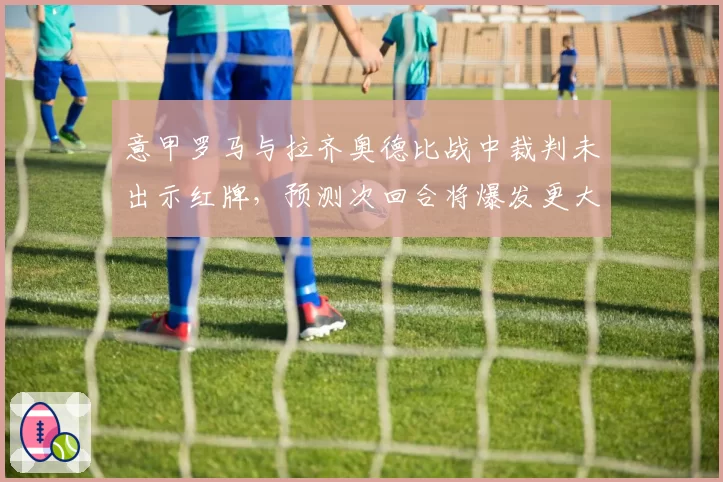 意甲罗马与拉齐奥德比战中裁判未出示红牌，预测次回合将爆发更大冲突