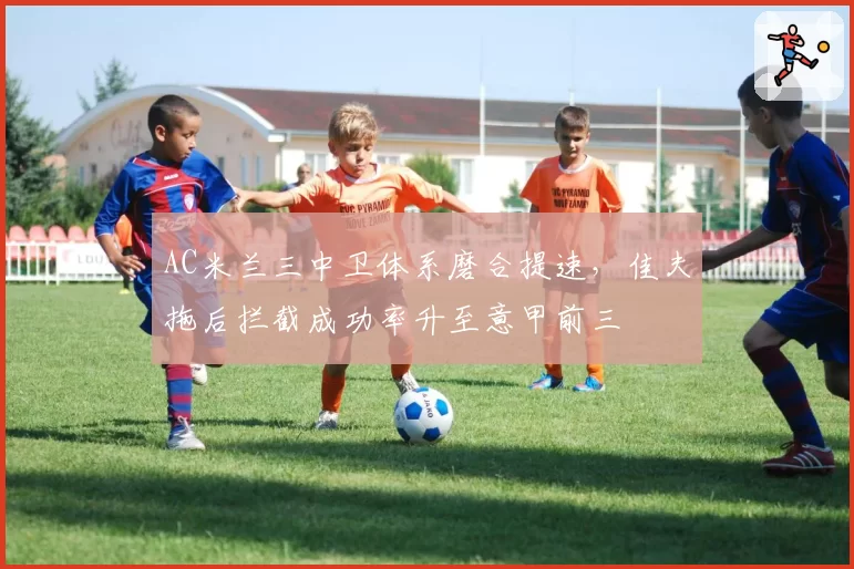 AC米兰三中卫体系磨合提速,佳夫拖后拦截成功率升至意甲前三