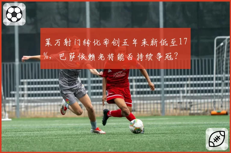 莱万射门转化率创五年来新低至17%，巴萨依赖老将能否持续争冠？