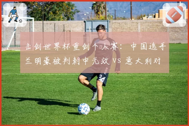击剑世界杯重剑个人赛：中国选手兰明豪被判刺中无效 vs 意大利对手同位置刺中得分规则双标