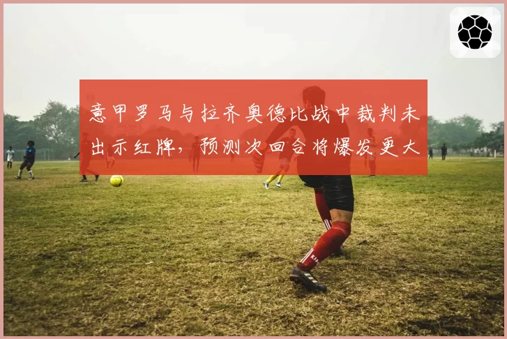 意甲罗马与拉齐奥德比战中裁判未出示红牌，预测次回合将爆发更大冲突