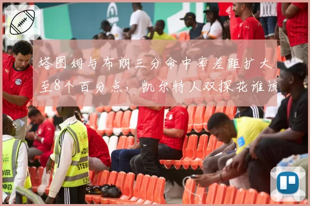 塔图姆与布朗三分命中率差距扩大至8个百分点,凯尔特人双探花谁该掌握决胜球权?