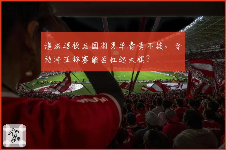 谌龙退役后国羽男单青黄不接，李诗沣亚锦赛能否扛起大旗？