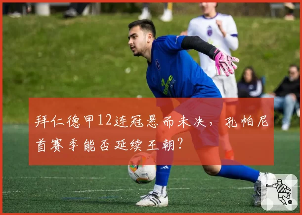 拜仁德甲12连冠悬而未决，孔帕尼首赛季能否延续王朝？