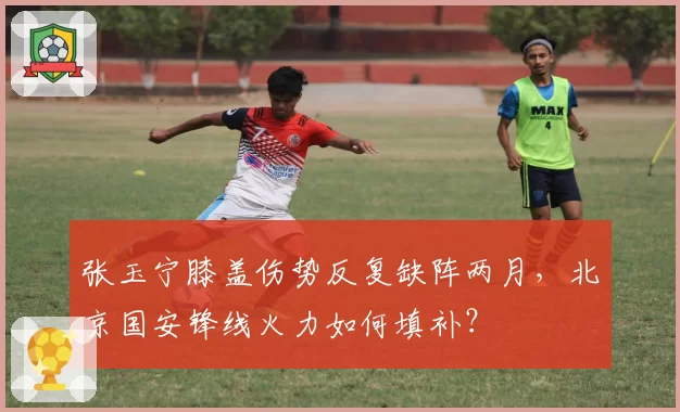 张玉宁膝盖伤势反复缺阵两月，北京国安锋线火力如何填补？