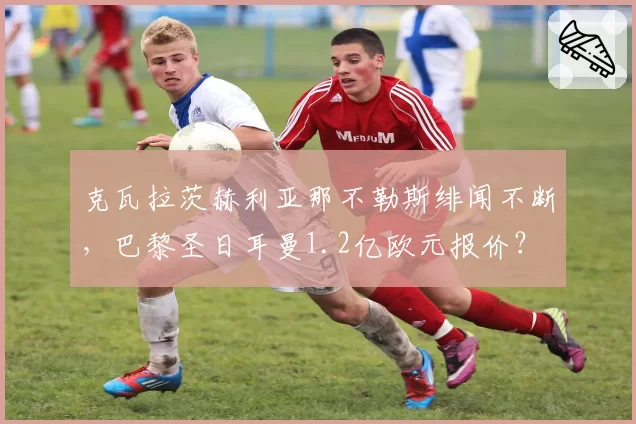 克瓦拉茨赫利亚那不勒斯绯闻不断，巴黎圣日耳曼1.2亿欧元报价？