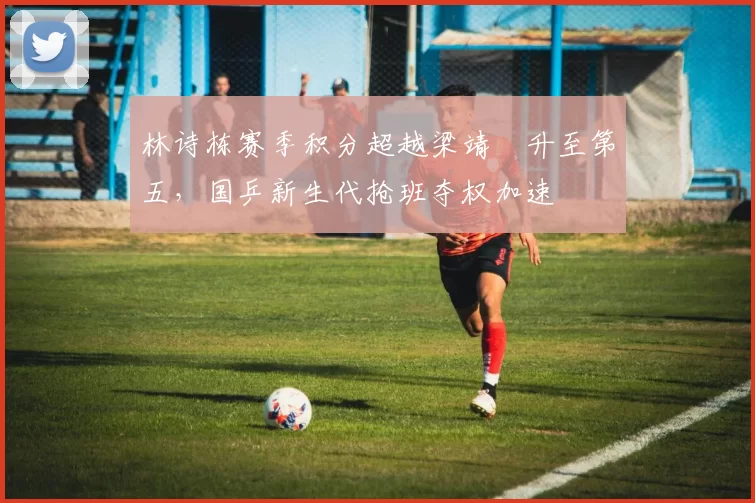 林诗栋赛季积分超越梁靖崑升至第五,国乒新生代抢班夺权加速