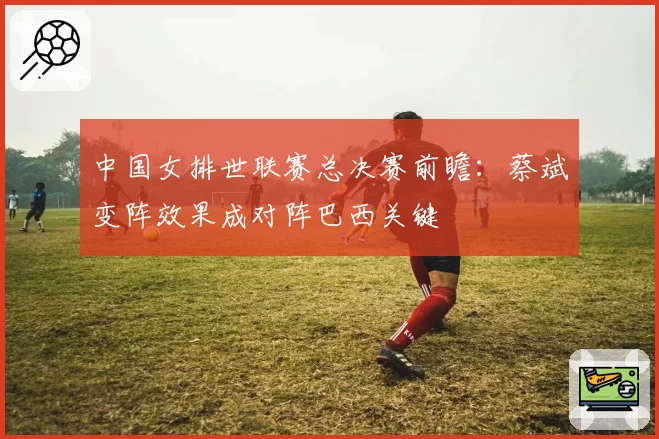中国女排世联赛总决赛前瞻：蔡斌变阵效果成对阵巴西关键