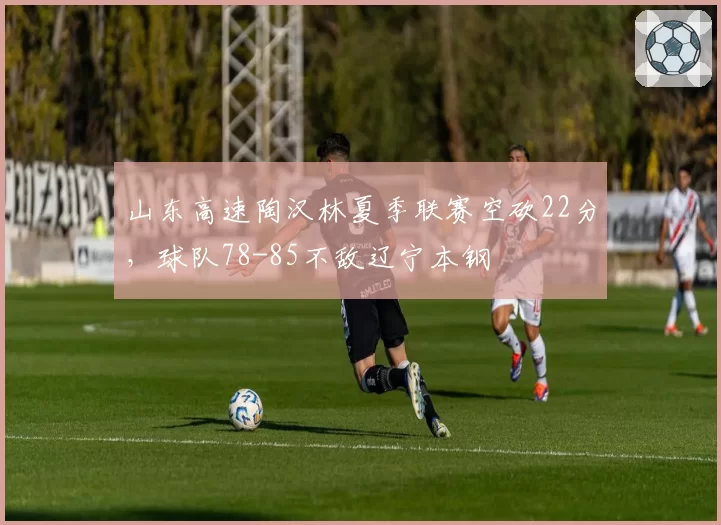 山东高速陶汉林夏季联赛空砍22分，球队78-85不敌辽宁本钢