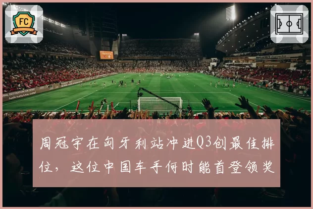 周冠宇在匈牙利站冲进Q3创最佳排位,这位中国车手何时能首登领奖台?