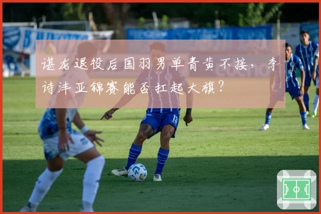 谌龙退役后国羽男单青黄不接，李诗沣亚锦赛能否扛起大旗？