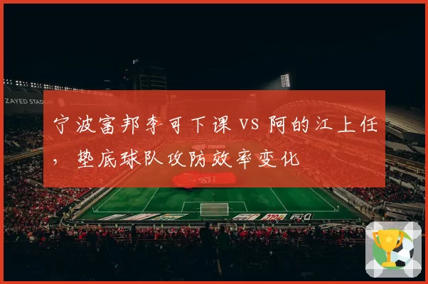 宁波富邦李可下课 vs 阿的江上任,垫底球队攻防效率变化