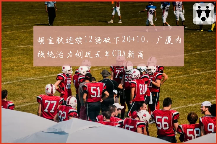 胡金秋连续12场砍下20+10，广厦内线统治力创近五年CBA新高