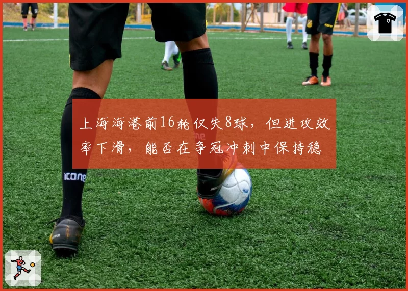 上海海港前16轮仅失8球,但进攻效率下滑,能否在争冠冲刺中保持稳定?
