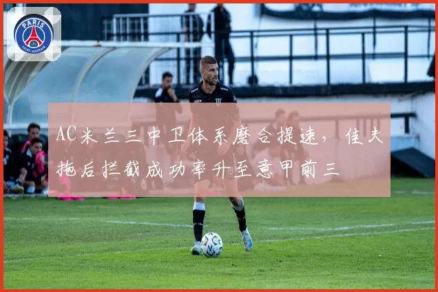 AC米兰三中卫体系磨合提速,佳夫拖后拦截成功率升至意甲前三