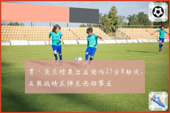 贾·莫兰特复出后场均25分8助攻，灰熊战绩反弹至西部第五