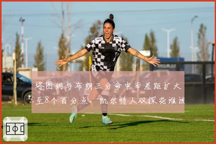 塔图姆与布朗三分命中率差距扩大至8个百分点，凯尔特人双探花谁该掌握决胜球权？