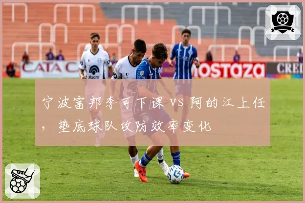 宁波富邦李可下课 vs 阿的江上任,垫底球队攻防效率变化