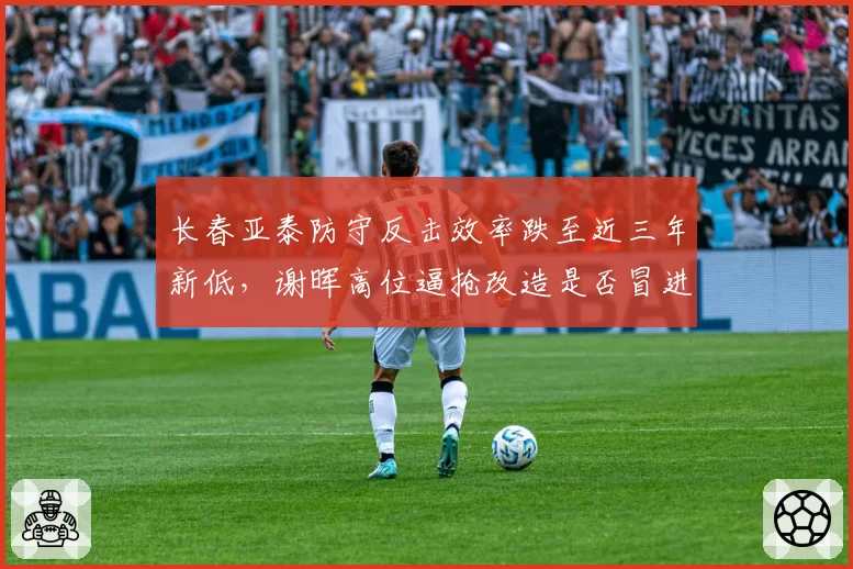 长春亚泰防守反击效率跌至近三年新低,谢晖高位逼抢改造是否冒进?