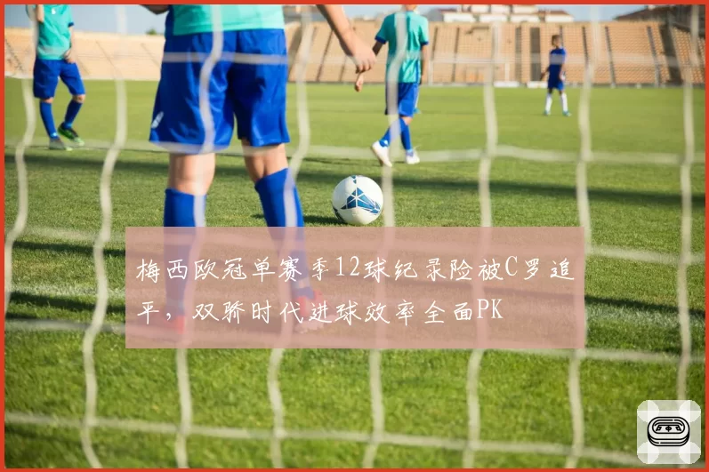 梅西欧冠单赛季12球纪录险被C罗追平,双骄时代进球效率全面PK