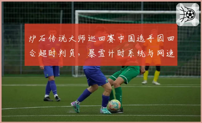 炉石传说大师巡回赛中国选手因回合超时判负,暴雪计时系统与网速差异引公平性质疑