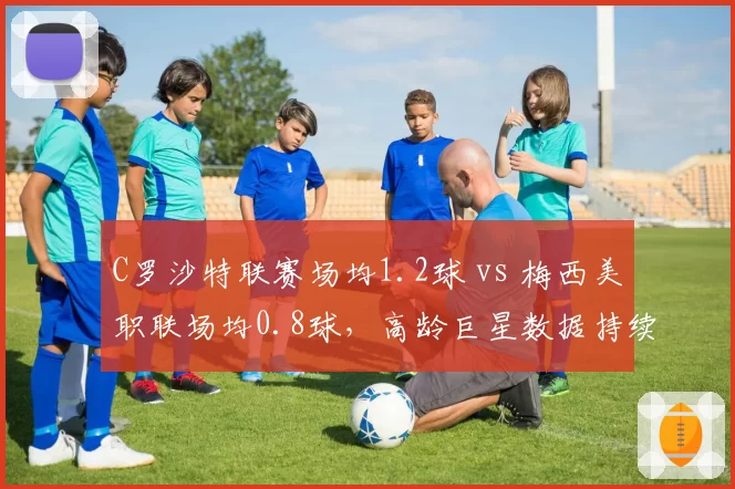 C罗沙特联赛场均1.2球 vs 梅西美职联场均0.8球，高龄巨星数据持续分化