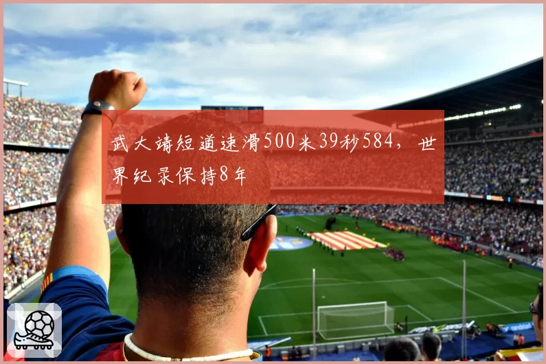 武大靖短道速滑500米39秒584，世界纪录保持8年